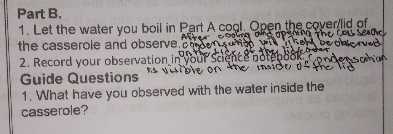 Let the water you boil in Part A cool. Open the cover/lid of 
the casserole and observe." 
2. Record your observation in your Science notebook. ( 
Guide Questions 
1. What have you observed with the water inside the 
casserole?