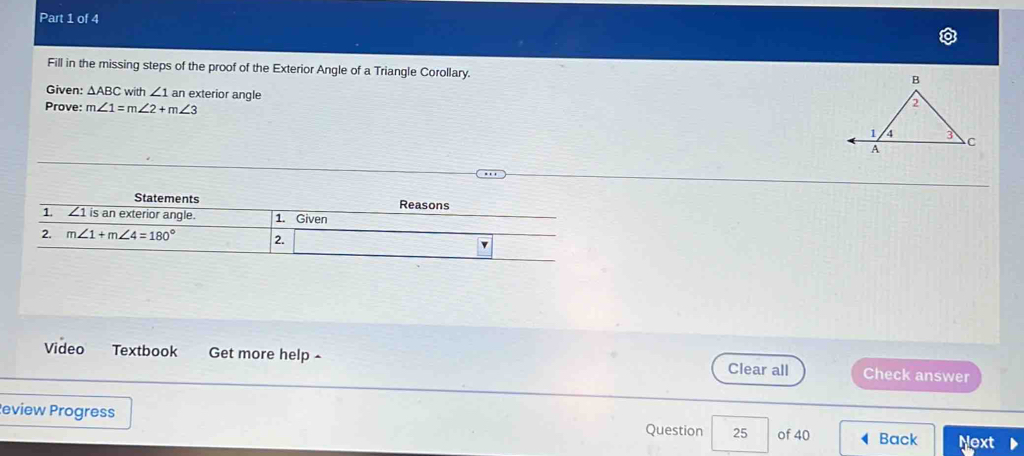 Fill in the missing steps of the proof of the Exterior Angle of a Triangle Corollary.
Given: △ ABC with ∠ 1 an exterior angle
Prove: m∠ 1=m∠ 2+m∠ 3
Video Textbook Get more help Clear all Check answer
eview Progress Question 25 of 40 Back Next