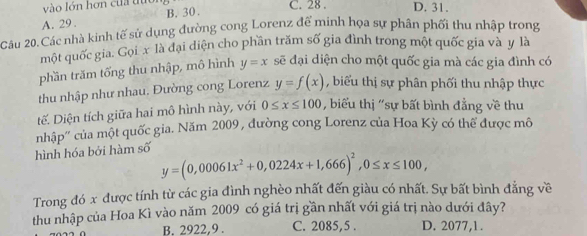 vào lớn hơn của tựo C. 28. D. 31.
A. 29. B. 30.
Câu 20.Các nhà kinh tế sử dụng đường cong Lorenz đế minh họa sự phân phối thu nhập trong
một quốc gia. Gọix là đại diện cho phần trăm số gia đình trong một quốc gia và y là
phần trăm tống thu nhập, mô hình y=x sẽ đại diện cho một quốc gia mà các gia đình có
thu nhập như nhau. Đường cong Lorenz y=f(x) , biểu thị sự phân phối thu nhập thực
tế. Diện tích giữa hai mô hình này, với 0≤ x≤ 100 , biểu thị 'sự bất bình đẳng về thu
hình hóa bởi hàm số nhập'' của một quốc gia. Năm 2009 , đường cong Lorenz của Hoa Kỳ có thể được mô
y=(0,00061x^2+0,0224x+1,666)^2, 0≤ x≤ 100, 
Trong đó x được tính từ các gia đình nghèo nhất đến giàu có nhất. Sự bất bình đẳng về
thu nhập của Hoa Kì vào năm 2009 có giá trị gần nhất với giá trị nào dưới đây?
B. 2922, 9. C. 2085,5 . D. 2077,1.