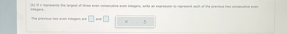 If x represents the largest of three even consecutive even integers, write an expression to represent each of the previous two consecutive even 
integers. 
The previous two even integers are □ and □. × 5