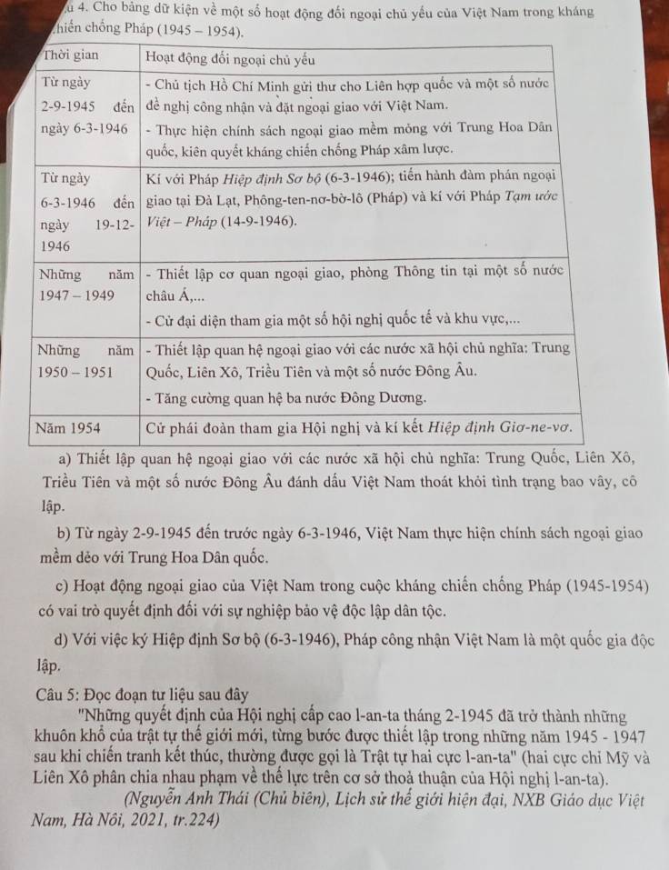 Xu 4. Cho bảng dữ kiện về một số hoạt động đối ngoại chủ yếu của Việt Nam trong kháng
chiến chống Phá
a)Thiết lập quan hệ ngoại giao với các nư
Triều Tiên và một số nước Đông Âu đánh dấu Việt Nam thoát khỏi tình trạng bao vây, cô
lập.
b) Từ ngày 2-9-1945 đến trước ngày 6-3-1946, Việt Nam thực hiện chính sách ngoại giao
mềm dẻo với Trung Hoa Dân quốc.
c) Hoạt động ngoại giao của Việt Nam trong cuộc kháng chiến chống Pháp (1945-1954)
có vai trò quyết định đối với sự nghiệp bảo vệ độc lập dân tộc.
d) Với việc ký Hiệp định Sơ bộ (6-3-1946), Pháp công nhận Việt Nam là một quốc gia độc
lập.
Câu 5: Đọc đoạn tư liệu sau đây
''Những quyết định của Hội nghị cấp cao l-an-ta tháng 2-1945 đã trở thành những
khuôn khổ của trật tự thế giới mới, từng bước được thiết lập trong những năm 1945 - 1947
sau khi chiến tranh kết thúc, thường được gọi là Trật tự hai cực l-an-ta' (hai cực chi Mỹ và
Liên Xô phân chia nhau phạm về thế lực trên cơ sở thoả thuận của Hội nghị l-an-ta).
(Nguyễn Anh Thái (Chủ biên), Lịch sử thể giới hiện đại, NXB Giáo dục Việt
Nam, Hà Nôi, 2021, tr.224)