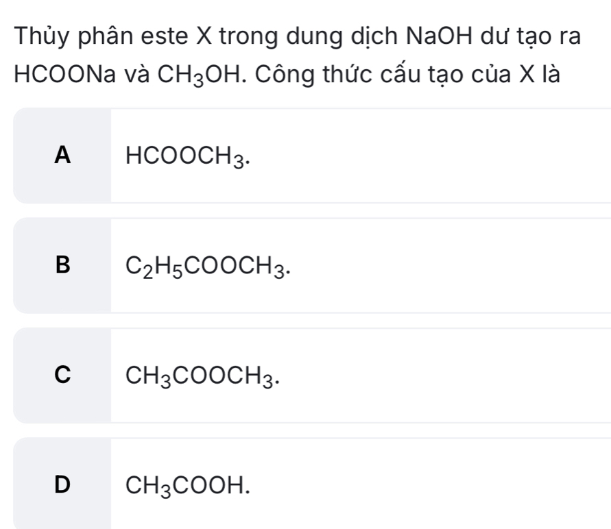 Thủy phân este X trong dung dịch NaOH dư tạo ra
HCOONa và CH_3OH. Công thức cấu tạo của X là
A HCOOCH_3.
B C_2H_5COOCH_3.
C CH_3COOCH_3.
D CH_3COOH.