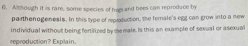 Although it is rare, some species of frogs and bees can reproduce by 
parthenogenesis. In this type of reproduction, the female's egg can grow into a new 
individual without being fertilized by the male. Is this an example of sexual or asexual 
reproduction? Explain.