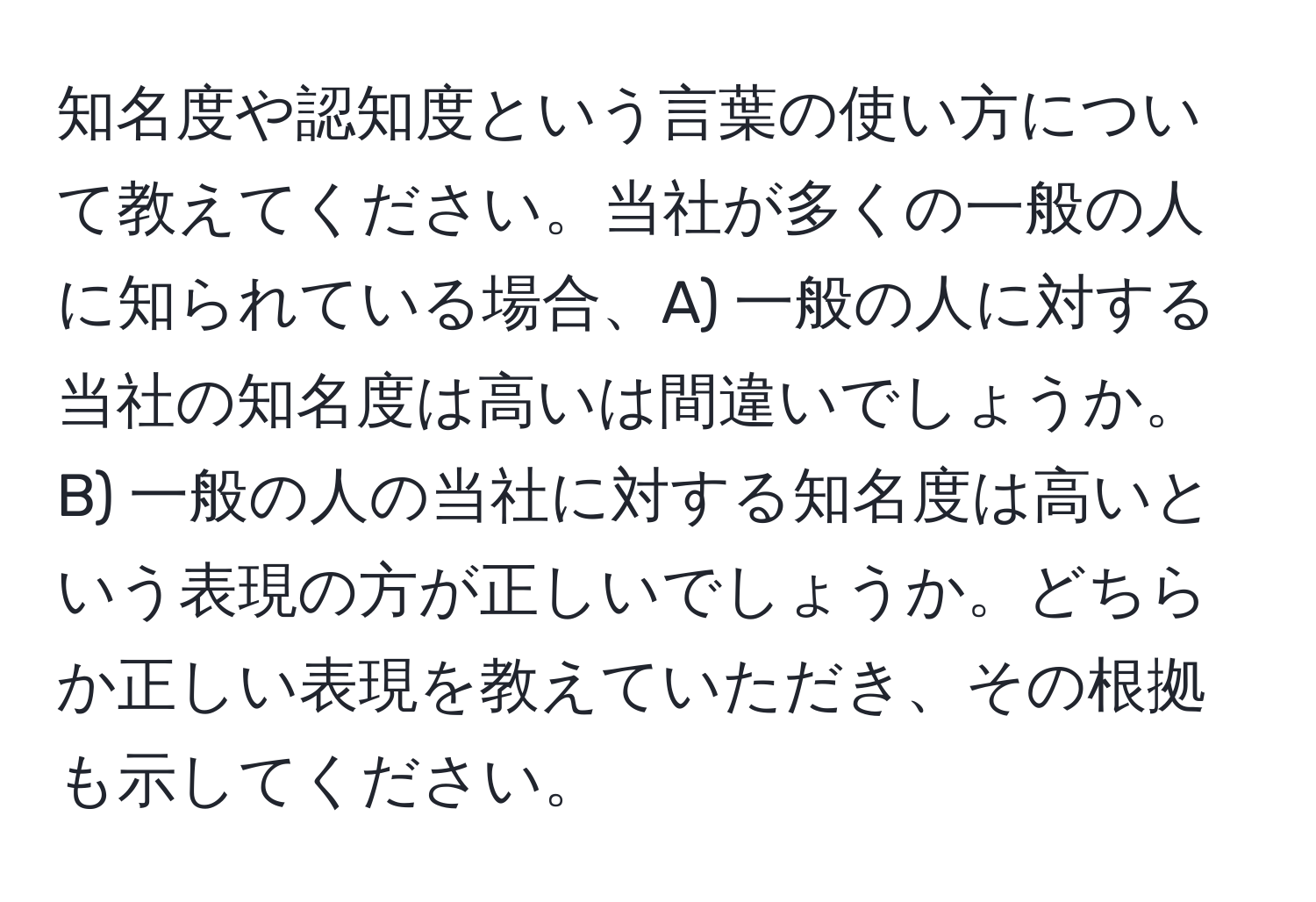 知名度や認知度という言葉の使い方について教えてください。当社が多くの一般の人に知られている場合、A) 一般の人に対する当社の知名度は高いは間違いでしょうか。B) 一般の人の当社に対する知名度は高いという表現の方が正しいでしょうか。どちらか正しい表現を教えていただき、その根拠も示してください。