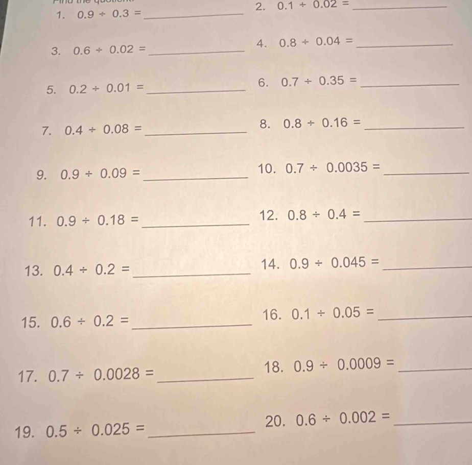 0.1/ 0.02= _ 
1. 0.9/ 0.3=
_ 
3. 0.6/ 0.02= _ 
4. 0.8/ 0.04= _ 
5. 0.2/ 0.01= _ 
6. 0.7/ 0.35= _ 
7. 0.4/ 0.08= _ 
8. 0.8/ 0.16= _ 
10. 
9. 0.9/ 0.09= _ 0.7/ 0.0035= _ 
11. 0.9/ 0.18= _ 
12. 0.8/ 0.4= _ 
13. 0.4/ 0.2= _ 
14. 0.9/ 0.045= _ 
15. 0.6/ 0.2= _ 
16. 0.1/ 0.05= _ 
17. 0.7/ 0.0028= _ 
18. 0.9/ 0.0009= _ 
20. 0.6/ 0.002= _ 
19. 0.5/ 0.025= _