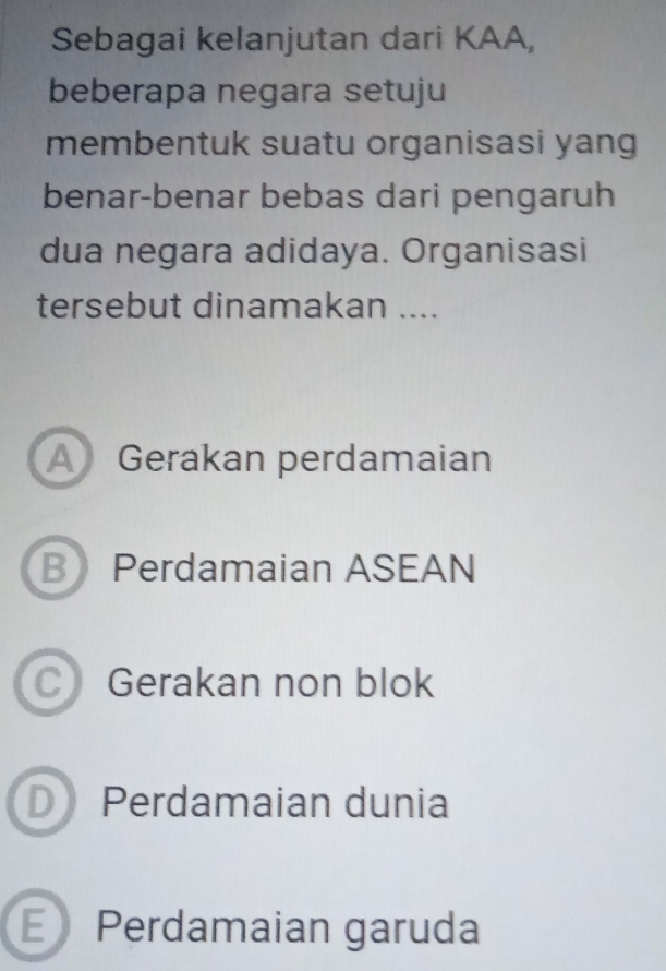 Sebagai kelanjutan dari KAA,
beberapa negara setuju
membentuk suatu organisasi yang
benar-benar bebas dari pengaruh
dua negara adidaya. Organisasi
tersebut dinamakan ....
A Gerakan perdamaian
B Perdamaian ASEAN
C Gerakan non blok
D Perdamaian dunia
E Perdamaian garuda