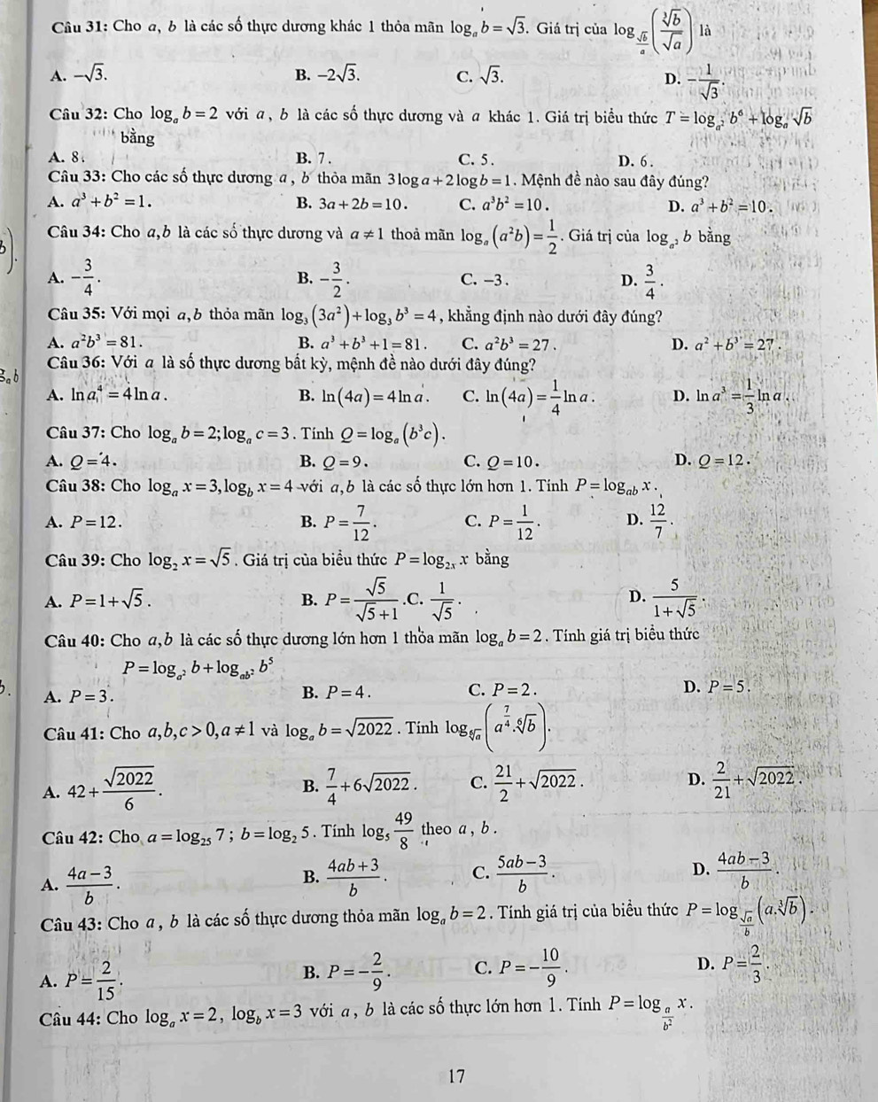 Cho a, b là các số thực dương khác 1 thỏa mãn log _ab=sqrt(3). Giá trị của log _ sqrt(b)/a ( sqrt[3](b)/sqrt(a) ) là
A. -sqrt(3). B. -2sqrt(3). C. sqrt(3).
D. - 1/sqrt(3) .
Câu 32: Cho log _ab=2 với a, b là các số thực dương và a khác 1. Giá trị biểu thức T=log _a^2b^6+log _asqrt(b)
bằng
A.8 B. 7 . D. 6 .
Câu 33: Cho các số thực dương a , b thỏa mãn 3 log a+2 log C. 5 .  Mệnh đề nào sau đây đúng?
b=1
A. a^3+b^2=1. B. 3a+2b=10. C. a^3b^2=10. D. a^3+b^2=10.
Câu 34: Cho a,b là các số thực dương và a!= 1 thoả mãn log _a(a^2b)= 1/2 . Giá trị của log _a^2b bằng
A. - 3/4 . - 3/2 . C. -3 . D.  3/4 .
B.
Câu 35: Với mọi a,b thỏa mãn log _3(3a^2)+log _3b^3=4 , khẳng định nào dưới đây đúng?
A. a^2b^3=81. B. a^3+b^3+1=81. C. a^2b^3=27. D. a^2+b^3=27
Câu 36: Với a là số thực dương bất kỳ, mệnh đề nào dưới đây đúng?
Bab
A. ln a^4=4ln a. B. ln (4a)=4ln a. C. ln (4a)= 1/4 ln a. D. ln a^3= 1/3 ln a.
Câu 37: Cho log _ab=2;log _ac=3. Tính Q=log _a(b^3c).
A. Q=4. B. Q=9. C. Q=10. D. Q=12.
Câu 38: Cho log _ax=3,log _bx=4 với a,b là các số thực lớn hơn 1. Tính P=log _abx.
A. P=12. B. P= 7/12 . C. P= 1/12 . D.  12/7 .
Câu 39: Cho log _2x=sqrt(5). Giá trị của biểu thức P=log _2xx bằng
A. P=1+sqrt(5). B. P= sqrt(5)/sqrt(5)+1  .C.  1/sqrt(5) ·  5/1+sqrt(5) .
D.
Câu 40: Cho a,b là các số thực dương lớn hơn 1 thỏa mãn log _ab=2. Tính giá trị biểu thức
P=log _a^2b+log _ab^2b^5
C.
. A. P=3. B. P=4. P=2.
D. P=5.
Câu 41: Cho a,b,c>0,a!= 1 và log _ab=sqrt(2022). Tính log _sqrt[6](a)(a^(frac 7)4· sqrt[6](b))·
A. 42+ sqrt(2022)/6 .  7/4 +6sqrt(2022). C.  21/2 +sqrt(2022). D.  2/21 +sqrt(2022).
B.
Câu 42: Cho a=log _257;b=log _25. Tính log _5 49/8  theo a , b .
A.  (4a-3)/b .  (4ab+3)/b . C.  (5ab-3)/b . D.  (4ab-3)/b .
B.
Câu 43: Cho a , b là các số thực dương thỏa mãn log _ab=2. Tính giá trị của biểu thức P=log _ sqrt(a)/b (a,sqrt[3](b)).
A. P= 2/15 .
B. P=- 2/9 . C. P=- 10/9 . D. P= 2/3 .
Câu 44: Cho log _ax=2,log _bx=3 với a , b là các số thực lớn hơn 1. Tính P=log _ a/b^2 x.
17