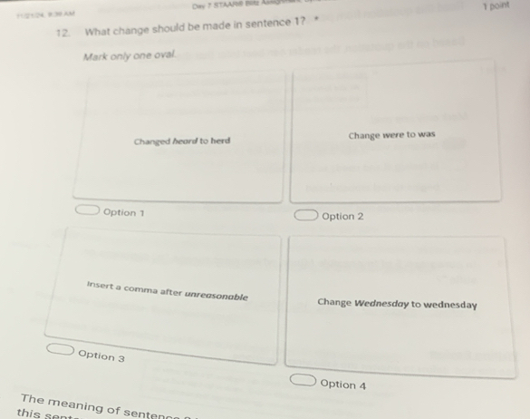 Di 7 STAAR® Btz Ass
11:21:24. B:30 AM 1 point
12. What change should be made in sentence 1? 
Mark only one oval.
Changed heard to herd Change were to was
Option 1 Option 2
Insert a comma after unredsonable
Change Wednesday to wednesday
Option 3
Option 4
The meaning of senten
this se