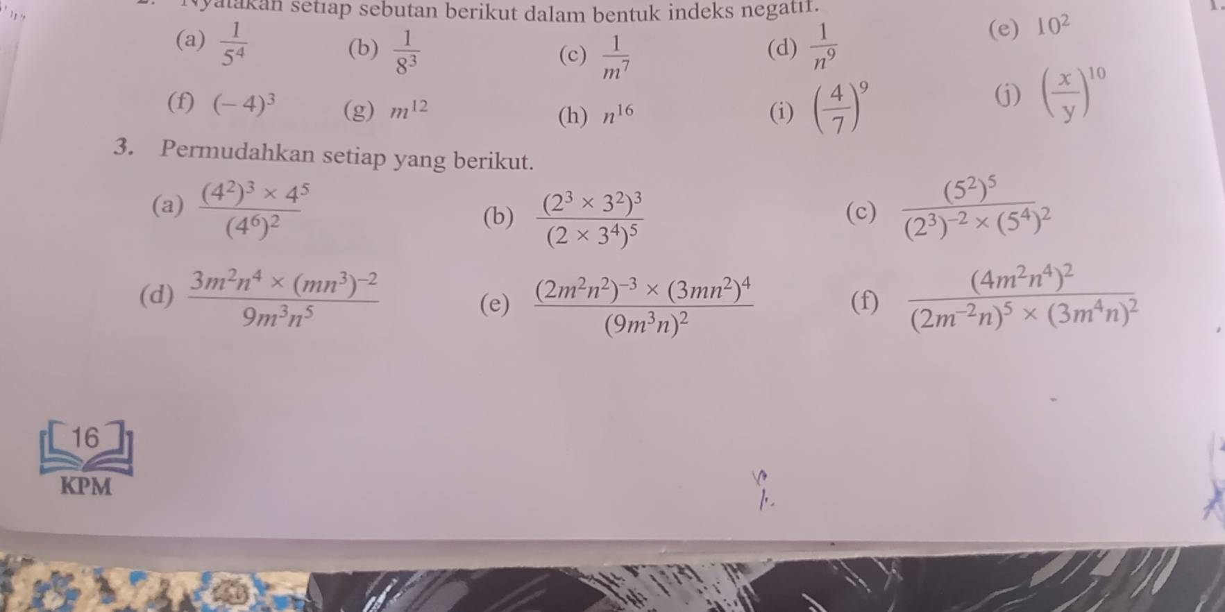 yatakan setıap sebutan berikut dalam bentuk indeks negati. 
1 . 
(a)  1/5^4   1/8^3  (d)  1/n^9 
(e) 10^2 1 
(b) (c)  1/m^7 
(f) (-4)^3 (g) m^(12) (i) ( 4/7 )^9
(h) n^(16)
(j) ( x/y )^10
3. Permudahkan setiap yang berikut. 
(a) frac (4^2)^3* 4^5(4^6)^2 (c) frac (5^2)^5(2^3)^-2* (5^4)^2
(b) frac (2^3* 3^2)^3(2* 3^4)^5
(d) frac 3m^2n^4* (mn^3)^-29m^3n^5 (f) frac (4m^2n^4)^2(2m^(-2)n)^5* (3m^4n)^2
(e) frac (2m^2n^2)^-3* (3mn^2)^4(9m^3n)^2
16 
KPM