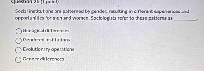 Social institutions are patterned by gender, resulting in different experiences and
opportunities for men and women. Sociologists refer to these patterns as_ .
Biological differences
Gendered institutions
Evolutionary operations
Gender differences