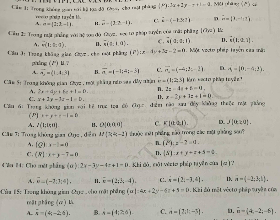 Trong không gian với hệ tọa độ Oxyz, cho mặt phẳng (P):3x+2y-z+1=0. Mặt phẳng (P) có
vectơ pháp tuyển là.
A. vector n=(2;3;-1). B. vector n=(3;2;-1). C. vector n=(-1;3;2). D. vector n=(3;-1;2).
Cầu 2: Trong mặt phẳng với hệ tọa độ Oxyz, vec tơ pháp tuyến của mặt phẳng (Oyz) là:
A. vector n(1;0;0). B. vector n(0;1;0). C. vector n(0;0;1). D. vector n(1;0;1).
Câu 3: Trong không gian Oxyz , cho mặt phẳng (P): x-4y+3z-2=0.  Một vectơ pháp tuyển của mặt
phẳng (P) là ?
A. vector n_2=(1;4;3). B. vector n_3=(-1;4;-3). C. vector n_4=(-4;3;-2). D. vector n_1=(0;-4;3).
Câu 5: Trong không gian Oxyz , mặt phẳng nào sau dây nhận vector n=(1;2;3) làm vectơ pháp tuyển?
A. 2x+4y+6z+1=0.
B. 2z-4z+6=0.
C. x+2y-3z-1=0.
D. x-2y+3z+1=0.
Câu 6: Trong không gian với hệ trục tọa độ Oxyz, điểm nào sau đây không thuộc mặt phẳng
(P): x+y+z-1=0.
A. I(1;0;0). B. O(0;0;0). C. K(0;0;1). D. J(0;1;0).
* Câu 7: Trong không gian Oxyz , điểm M(3;4;-2) thuộc mặt phẳng nào trong các mặt phẳng sau?
B.
A. (Q):x-1=0. (P):z-2=0.
C. (R):x+y-7=0.
D. (S):x+y+z+5=0.
* Câu 14: Cho mặt phẳng (α) : 2x-3y-4z+1=0. Khi đó, một véctơ pháp tuyến của (α)?
A. vector n=(-2;3;4). B. vector n=(2;3;-4). C. vector n=(2;-3;4). D. vector n=(-2;3;1).
Câu 15: Trong không gian Oxyz , cho mặt phẳng (α): 4x+2y-6z+5=0. Khi đó một véctơ pháp tuyển của
mặt phẳng (α) là.
A. vector n=(4;-2;6). B. vector n=(4;2;6). C. vector n=(2;1;-3). D. vector n=(4;-2;-6).