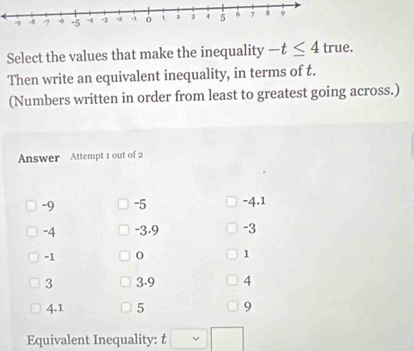 Select the values that make the inequality -t≤ 4 true.
Then write an equivalent inequality, in terms of t.
(Numbers written in order from least to greatest going across.)
Answer Attempt 1 out of 2
-5
-9 -4.1
-4 -3.9 -3
-1
0
1
3 3.9 4
4.1 5 9
Equivalent Inequality: t □