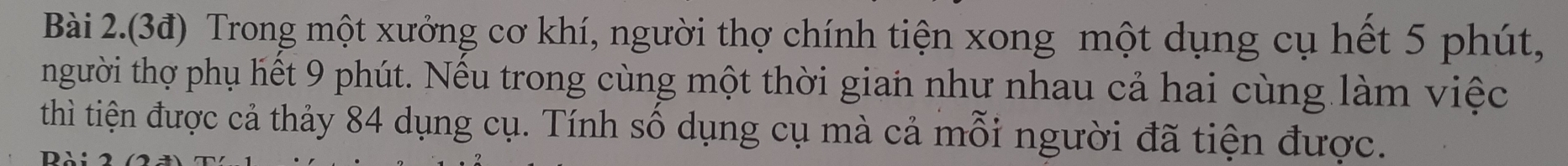 Bài 2.(3đ) Trong một xưởng cơ khí, người thợ chính tiện xong một dụng cụ hết 5 phút, 
người thợ phụ hết 9 phút. Nếu trong cùng một thời gian như nhau cả hai cùng làm việc 
thì tiện được cả thảy 84 dụng cụ. Tính số dụng cụ mà cả mỗi người đã tiện được. 
DA: