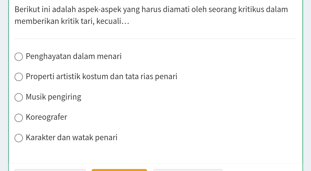 Berikut ini adalah aspek-aspek yang harus diamati oleh seorang kritikus dalam
memberikan kritik tari, kecuali...
Penghayatan dalam menari
Properti artistik kostum dan tata rias penari
Musik pengiring
Koreografer
Karakter dan watak penari