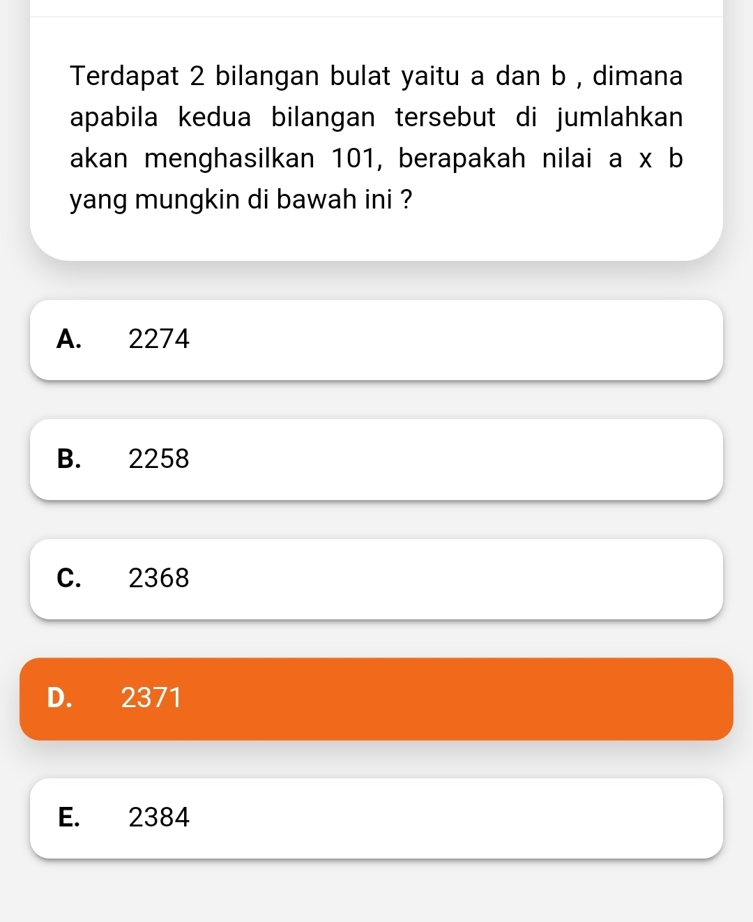 Terdapat 2 bilangan bulat yaitu a dan b , dimana
apabila kedua bilangan tersebut di jumlahkan 
akan menghasilkan 101, berapakah nilai a* b
yang mungkin di bawah ini ?
A. 2274
B. 2258
C. 2368
D. 2371
E. 2384