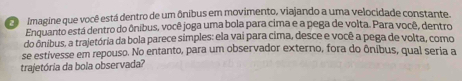 Co Imagine que você está dentro de um ônibus em movimento, viajando a uma velocidade constante. 
Enquanto está dentro do ônibus, você joga uma bola para cima e a pega de volta. Para você, dentro 
do ônibus, a trajetória da bola parece simples: ela vai para cima, desce e você a pega de volta, como 
se estivesse em repouso. No entanto, para um observador externo, fora do ônibus, qual seria a 
trajetória da bola observada?