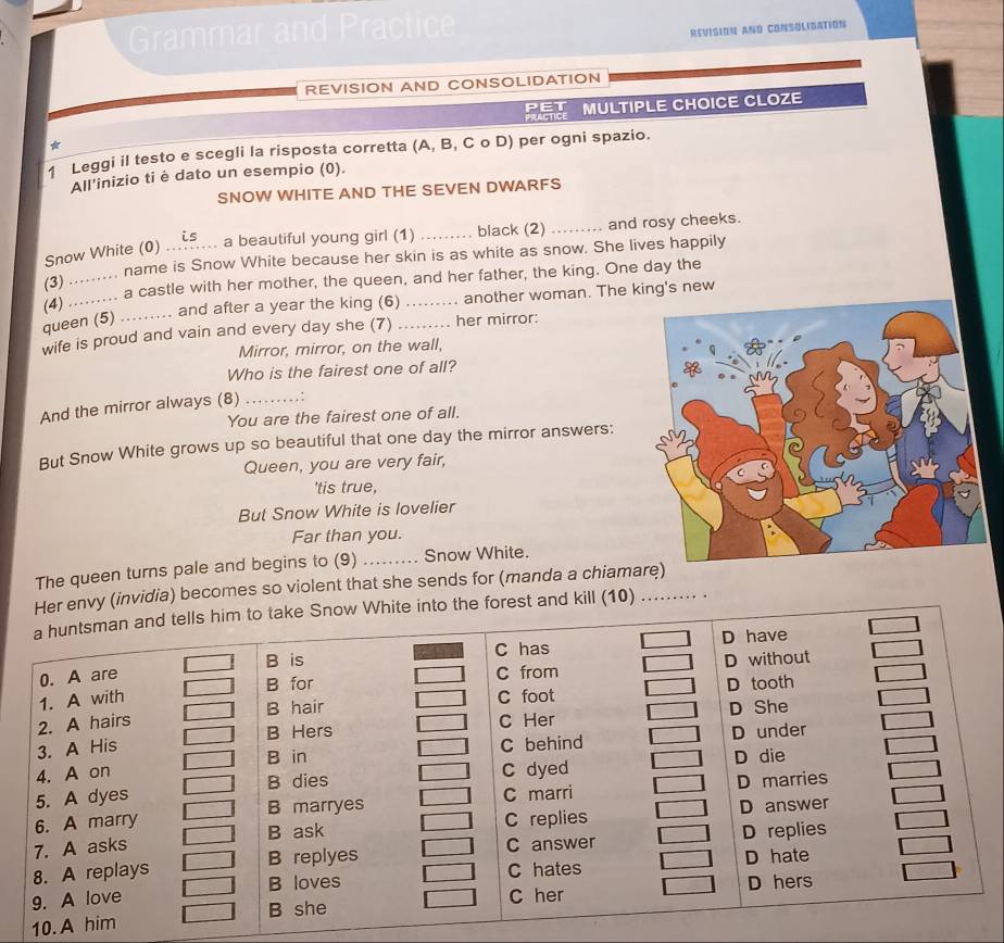 Grammar and
REVISION AND CONSOLIDATION
REVISION AND CONSOLIDATION
PET MULTIPLE CHOICE CLOZE
*
1 Leggi il testo e scegli la risposta corretta (A, B, C o D) per ogni spazio.
All’inizio ti è dato un esempio (0).
SNOW WHITE AND THE SEVEN DWARFS
Snow White (0) a beautiful young girl (1) _black (2) _and rosy cheeks.
(3) ......... name is Snow White because her skin is as white as snow. She lives happily
(4) ......... a castle with her mother, the queen, and her father, the king. One day the
and after a year the king (6) another woman. The king's new
queen (5)
wife is proud and vain and every day she (7) _. her mirror:
Mirror, mirror, on the wall,
Who is the fairest one of all?
And the mirror always (8) _ : 
You are the fairest one of all.
But Snow White grows up so beautiful that one day the mirror answers:
Queen, you are very fair,
'tis true,
But Snow White is lovelier
Far than you.
The queen turns pale and begins to (9) _Snow White.
Her envy (invidia) becomes so violent that she sends for (manda a chiamar
a huntsman and tells him to take Snow White into the forest and kill (10) . .
B is C has D have
0. A are
1. A with B for C from D without
B hair C foot D tooth
2. A hairs C Her D She
B Hers
B in C behind D under
3. A His
4. A on C dyed
5. A dyes D die
B dies D marries
B marryes C marri
6. A marry C replies D answer
7. A asks B ask
8. A replays B replyes C answer D replies
C hates D hate
C her D hers
9. A love B loves
10. A him B she