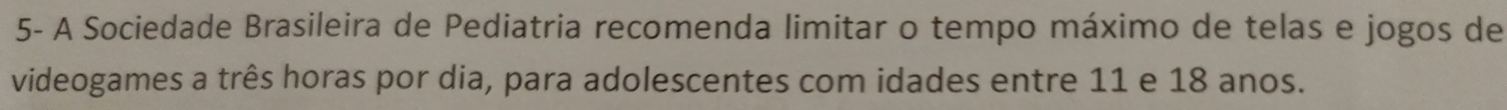 5- A Sociedade Brasileira de Pediatria recomenda limitar o tempo máximo de telas e jogos de 
videogames a três horas por dia, para adolescentes com idades entre 11 e 18 anos.