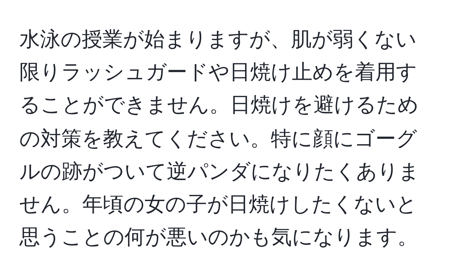 水泳の授業が始まりますが、肌が弱くない限りラッシュガードや日焼け止めを着用することができません。日焼けを避けるための対策を教えてください。特に顔にゴーグルの跡がついて逆パンダになりたくありません。年頃の女の子が日焼けしたくないと思うことの何が悪いのかも気になります。