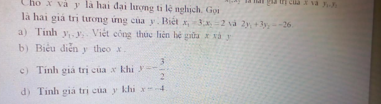 1,^.2 là hài gia trị của xVay_1, y_2
Cho x và y là hai đại lượng ti lệ nghịch. Gọi 
là hai giá trị tương ứng của y. Biết x_1=3; x_2=2 và 2y_1+3y_2=-26. 
a) Tính y_1, y_2 Việt công thức liên hệ giữa x và y
b) Biểu diễn y theo x. 
c) Tính giá trị của x khi y=- 3/2 
d) Tính giá trị của y khi x=-4.