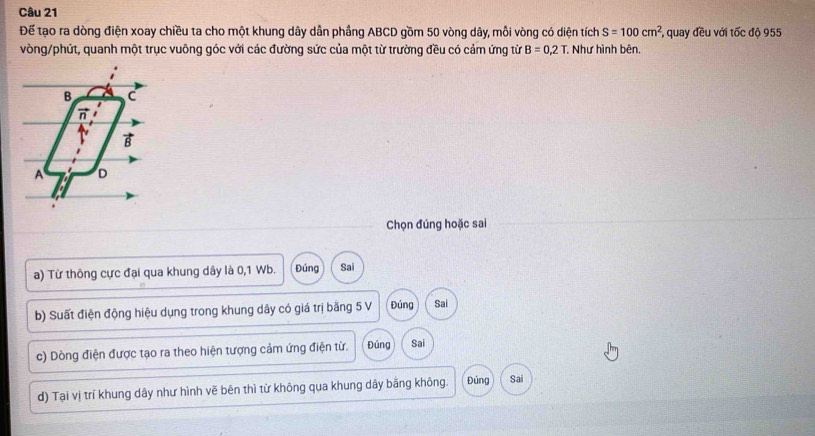 Để tạo ra dòng điện xoay chiều ta cho một khung dây dẫn phầng ABCD gồm 50 vòng dây, mỗi vòng có diện tích S=100cm^2 , quay đều với tốc độ 955
vòng/phứt, quanh một trục vuông góc với các đường sức của một từ trường đều có cảm ứng từ B=0,2T Như hình bên.
B C
π
vector B
A D
Chọn đúng hoặc sai
a) Từ thông cực đại qua khung dây là 0, 1 Wb. Đúng Sai
b) Suất điện động hiệu dụng trong khung dây có giá trị bằng 5 V Đúng Sai
c) Dòng điện được tạo ra theo hiện tượng cảm ứng điện từ. Đúng Sai
d) Tại vị trí khung dây như hình vẽ bên thì từ không qua khung dây bằng không. Đúng Sai