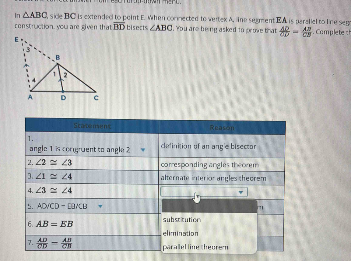 on each drop-down mend.
In △ ABC , side BC is extended to point E. When connected to vertex A, line segment EA is parallel to line segr
construction, you are given that overline BD bisects ∠ ABC. You are being asked to prove that  AD/CD = AB/CB . Complete th
Statement Reason
1.
angle 1 is congruent to angle 2 definition of an angle bisector
2. ∠ 2≌ ∠ 3 corresponding angles theorem
3. ∠ 1≌ ∠ 4 alternate interior angles theorem
4. ∠ 3≌ ∠ 4
5. AD/CD=EB/CB
m
6. AB=EB
substitution
elimination
7.  AD/CD = AB/CB 
parallel line theorem