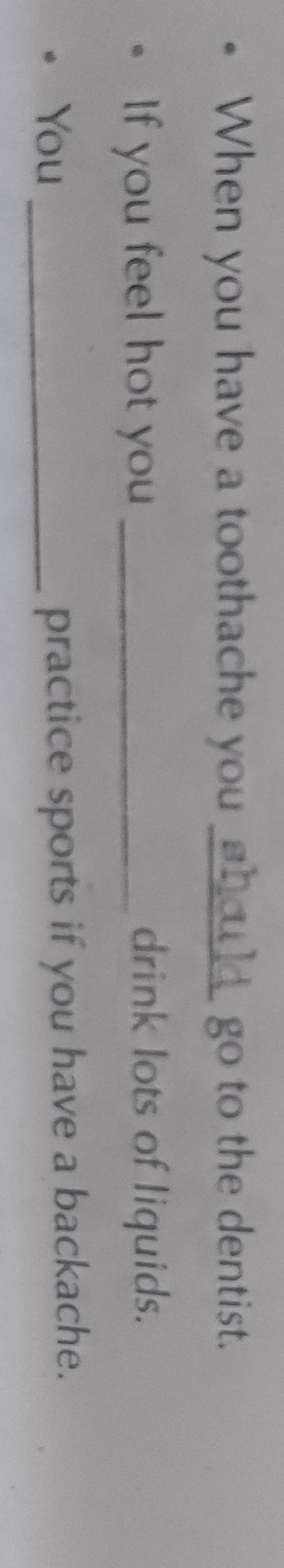 When you have a toothache you should go to the dentist. 
If you feel hot you_ 
drink lots of liquids. 
You_ 
practice sports if you have a backache.