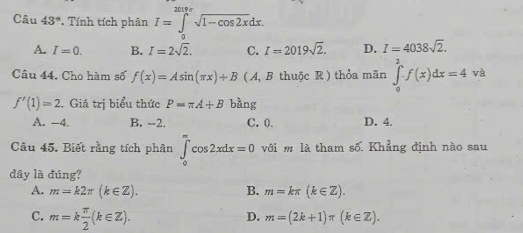 Câu 43° Tính tích phân I=∈tlimits _0^((2π cos 2x)sqrt 1-cos 2x)dx.
A. I=0. B. I=2sqrt(2). C. I=2019sqrt(2). D. I=4038sqrt(2). 
Câu 44. Cho hàm số f(x)=Asin (π x)+B (A, B thuộc R ) thỏa mãn ∈tlimits _0^(2· f(x)dx=4 và
f'(1)=2. Giá trị biểu thức P=π A+B bằng
A. -4. B. -2. C. 0. D. 4.
Câu 45. Biết rằng tích phân ∈tlimits _0^(∈fty)cos 2xdx=0 với m là tham số. Khẳng định nào sau
dây là đúng?
A. m=k2π (k∈ Z). B. m=kπ (k∈ Z).
C. m=kfrac π)2(k∈ Z).
D. m=(2k+1)π (k∈ Z).