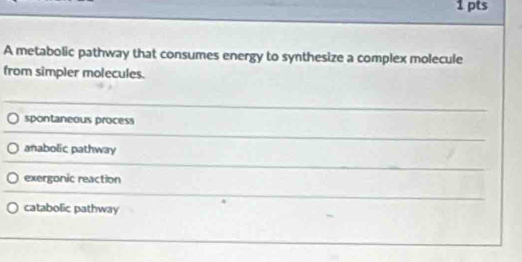 A metabolic pathway that consumes energy to synthesize a complex molecule
from simpler molecules.
spontaneous process
anabolic pathway
exergonic reaction
catabolic pathway