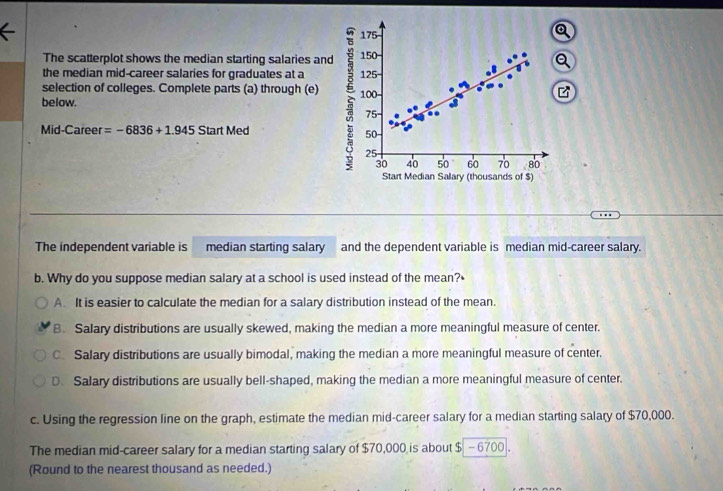 175
The scatterplot shows the median starting salaries and 150
the median mid-career salaries for graduates at a 125
selection of colleges. Complete parts (a) through (e) 100 -
below.
75 -
Mid-Career =-6836+1.945 Start Med 50 -
25
30 40 50 60 70 80
Start Median Salary (thousands of $)
The independent variable is median starting salary and the dependent variable is median mid-career salary.
b. Why do you suppose median salary at a school is used instead of the mean?•
A. It is easier to calculate the median for a salary distribution instead of the mean.
B. Salary distributions are usually skewed, making the median a more meaningful measure of center.
C. Salary distributions are usually bimodal, making the median a more meaningful measure of center.
D.Salary distributions are usually bell-shaped, making the median a more meaningful measure of center.
c. Using the regression line on the graph, estimate the median mid-career salary for a median starting salary of $70,000.
The median mid-career salary for a median starting salary of $70,000 is about $- 6700.
(Round to the nearest thousand as needed.)