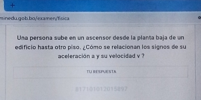 + 
minedu.gob.bo/examen/física 
。 
Una persona sube en un ascensor desde la planta baja de un 
edificio hasta otro piso. ¿Cómo se relacionan los signos de su 
aceleración a y su velocidad v ? 
TU RESPUESTA 
817101012015897