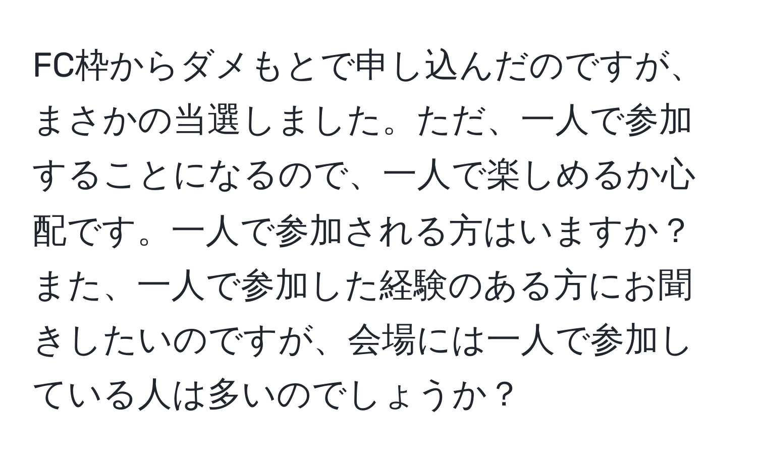 FC枠からダメもとで申し込んだのですが、まさかの当選しました。ただ、一人で参加することになるので、一人で楽しめるか心配です。一人で参加される方はいますか？また、一人で参加した経験のある方にお聞きしたいのですが、会場には一人で参加している人は多いのでしょうか？