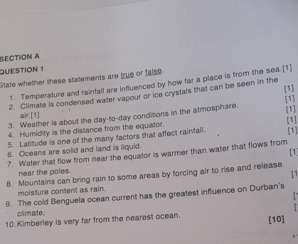 State whether these statements are true or false 
1. Temperature and rainfall are influenced by how far a place is from the sea.[1] 
[1] 
2. Climate is condensed water vapour or ice crystals that can be seen in the 
air.[1] [1] 
3. Weather is about the day -to- day conditions in the atmosphere. [1] 
4. Humidity is the distance from the equator. 
5. Latitude is one of the many factors that affect rainfall. [1] 
6. Oceans are solid and land is liquid. [1] 
[1] 
7. Water that flow from near the equator is warmer than water that flows from 
near the poles. 
[1 
8. Mountains can bring rain to some areas by forcing air to rise and release 
moisture content as rain. 
9. The cold Benguela ocean current has the greatest influence on Durban's 
climate. 
10.Kimberley is very far from the nearest ocean. [10]