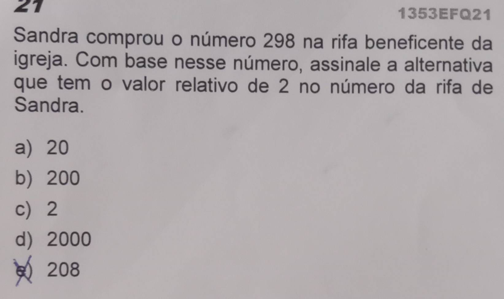 21
1353EFQ21
Sandra comprou o número 298 na rifa beneficente da
igreja. Com base nesse número, assinale a alternativa
que tem o valor relativo de 2 no número da rifa de
Sandra.
a) 20
b) 200
c) 2
d) 2000
208