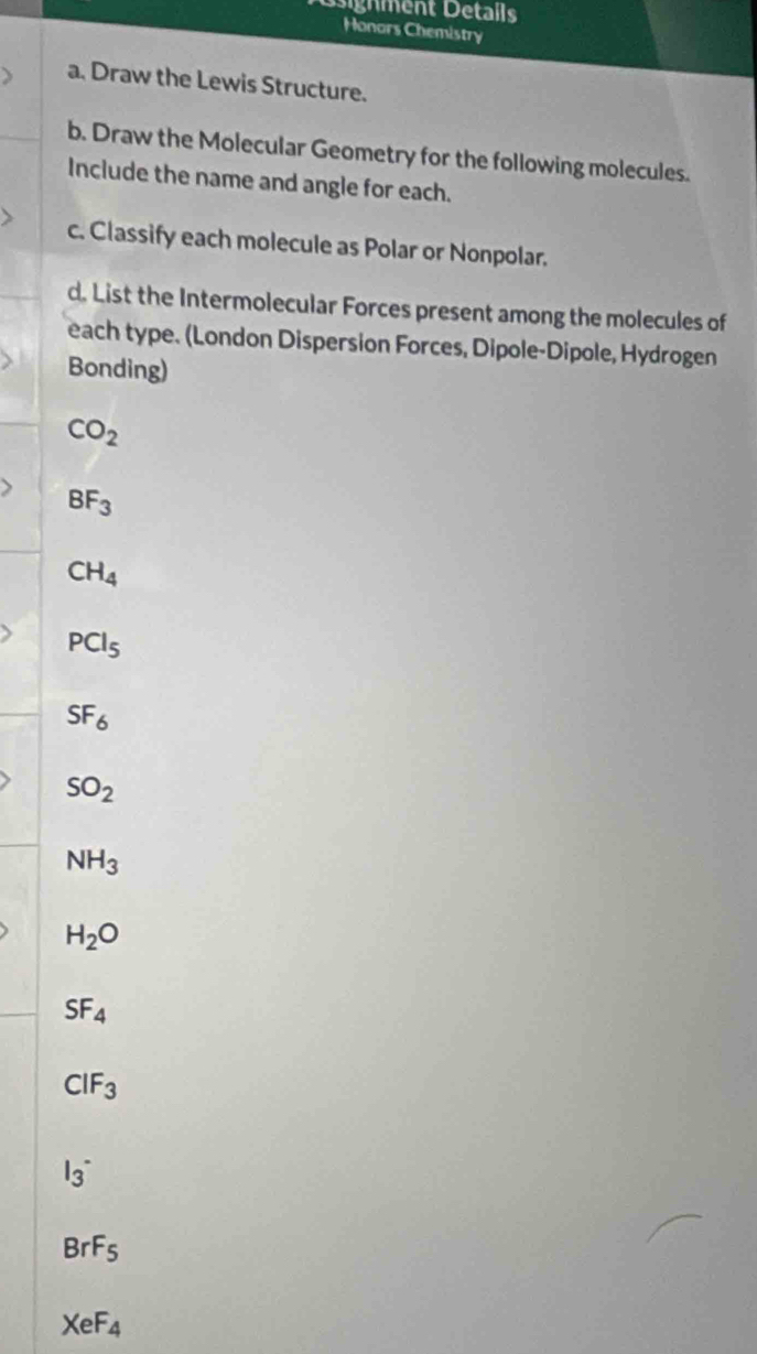 ignment Details 
Honors Chemistry 
a. Draw the Lewis Structure. 
b. Draw the Molecular Geometry for the following molecules. 
Include the name and angle for each. 
c. Classify each molecule as Polar or Nonpolar. 
d. List the Intermolecular Forces present among the molecules of 
each type. (London Dispersion Forces, Dipole-Dipole, Hydrogen 
Bonding)
CO_2
BF_3
CH_4
PCl_5
SF_6
SO_2
NH_3
H_2O
SF_4
CIF_3
I_3^(-
BrF_5)
XeF_4