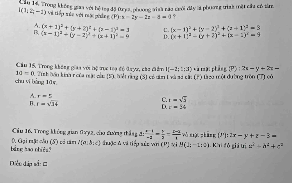 Trong không gian với hệ toạ độ 0xyz, phương trình nào dưới đây là phương trình mặt cầu có tâm
I(1;2;-1) và tiếp xúc với mặt phẳng (P) x-2y-2z-8=0 ?
A. (x+1)^2+(y+2)^2+(z-1)^2=3
C. (x-1)^2+(y-2)^2+(z+1)^2=3
B. (x-1)^2+(y-2)^2+(z+1)^2=9
D. (x+1)^2+(y+2)^2+(z-1)^2=9
Câu 15. Trong không gian với hệ trục toạ độ 0xyz, cho điểm I(-2;1;3) và mặt phẳng (P) : 2x-y+2z-
10=0. Tính bán kính r của mặt cầu (S), biết rằng (S) có tâm I và nó cắt (P) theo một đường tròn (T) có
chu vi bằng 10π.
A. r=5
C. r=sqrt(5)
B. r=sqrt(34)
D. r=34
Câu 16. Trong không gian Oxyz, cho đường thẳng Δ:  (x-1)/-2 = y/2 = (z-2)/1  và mặt phẳng (P): 2x-y+z-3=
0. Gọi mặt cầu (S) có tâm I(a;b;c) thuộc Δ và tiếp xúc với (P) tại H(1;-1;0) Khi đó giá trị a^2+b^2+c^2
bằng bao nhiêu?
Điền đáp số: =