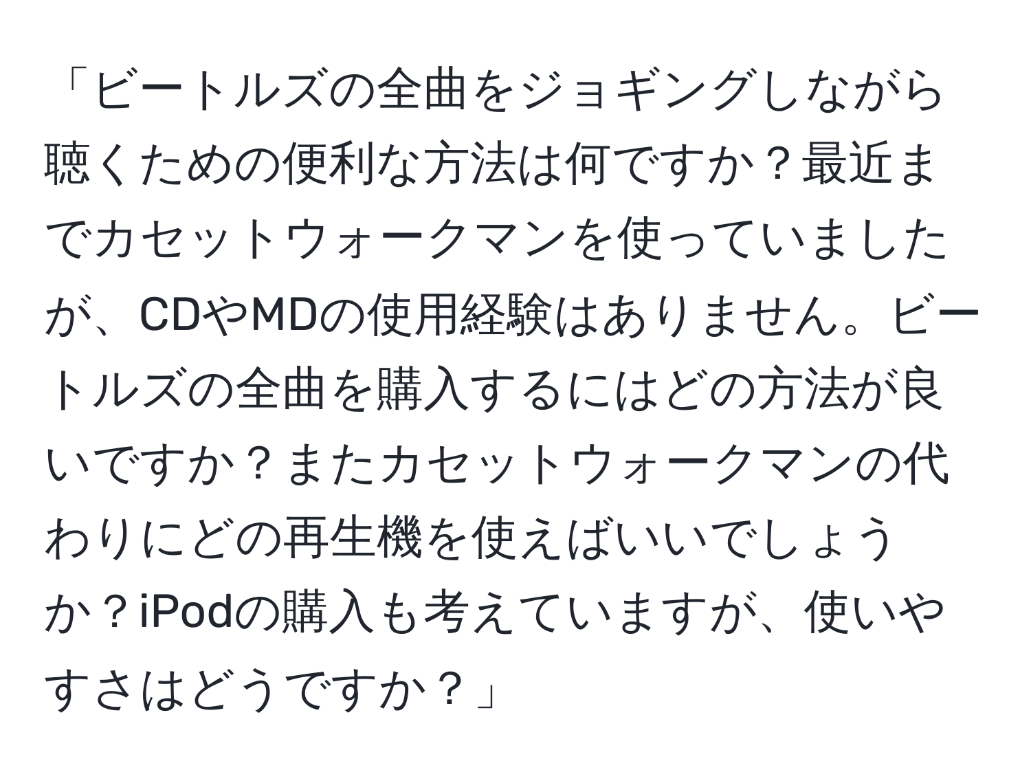 「ビートルズの全曲をジョギングしながら聴くための便利な方法は何ですか？最近までカセットウォークマンを使っていましたが、CDやMDの使用経験はありません。ビートルズの全曲を購入するにはどの方法が良いですか？またカセットウォークマンの代わりにどの再生機を使えばいいでしょうか？iPodの購入も考えていますが、使いやすさはどうですか？」