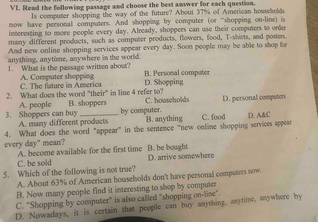 Read the following passage and choose the best answer for each question.
Is computer shopping the way of the future? About 37% of American households
now have personal computers. And shopping by computer (or “shopping on-line) is
interesting to more people every day. Already, shoppers can use their computers to order
many different products, such as computer products, flowers, food, T-shirts, and posters.
And new online shopping services appear every day. Soon people may be able to shop for
anything, anytime, anywhere in the world.
1. What is the passage written about?
A. Computer shopping
B. Personal computer
C. The future in America D. Shopping
2. What does the word "their" in line 4 refer to?
A. people B. shoppers C. households D. personal computers
3. Shoppers can buy_ by computer.
A. many different products B. anything C. food D. A&C
4. What does the word "appear" in the sentence “new online shopping services appear
every day" mean?
A. become available for the first time B. be bought
C. be sold D. arrive somewhere
5. Which of the following is not true?
A. About 63% of American households don't have personal computers now.
B. Now many people find it interesting to shop by computer
C. "Shopping by computer" is also called "shopping on-line".
D. Nowadays, it is certain that people can buy anything, anytime, anywhere by