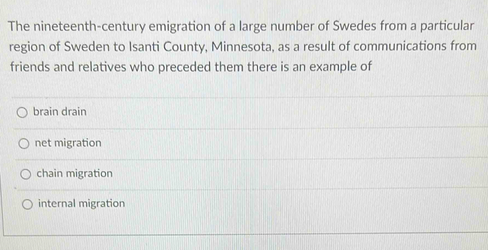 The nineteenth-century emigration of a large number of Swedes from a particular
region of Sweden to Isanti County, Minnesota, as a result of communications from
friends and relatives who preceded them there is an example of
brain drain
net migration
chain migration
internal migration