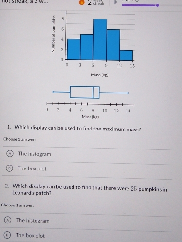 not streak, a 2 w. streak
1. Which display can be used to find the maximum mass?
Choose 1 answer:
A The histogram
The box plot
2. Which display can be used to find that there were 25 pumpkins in
Leonard's patch?
Choose 1 answer:
A ) The histogram
The box plot