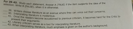 For 39-43, Sludy each statement. Answer A (TRUE) if the item supports the idea of the 
selection. Write B (FALSE), when it is otherwise. 
_29. Writers choose literature as an avenue where they can voice out their concerns. 
_40. Interpreting literature is mysterious. 
_ Once the readers become accustomed to previous criticism, it becomes hard for the Critic to 
present their arguments. 
_42. Literary criticism serves as a tool for interpreting literature. 
_43. When interpreting literature, much emphasis is given on the author's background.