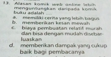 Alasan komik web online lebih
menguntungkan daripada komik
buku adalah_
a. memiliki cerita yang lebih bagus
b. memberikan kesan mewah
c. biaya pembuatan relatif murah
dan bisa dengan mudah disebar-
luaskan
d. memberikan dampak yang cukup
baik bagi pembacanya