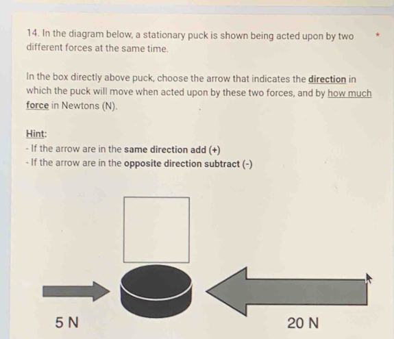 In the diagram below, a stationary puck is shown being acted upon by two * 
different forces at the same time. 
In the box directly above puck, choose the arrow that indicates the direction in 
which the puck will move when acted upon by these two forces, and by how much 
force in Newtons (N). 
Hint: 
- If the arrow are in the same direction add (+) 
- If the arrow are in the opposite direction subtract (-)
5 N