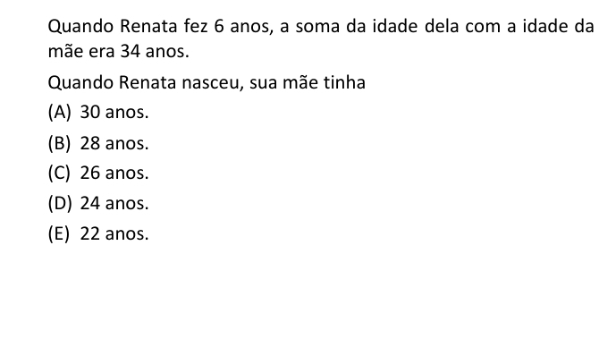 Quando Renata fez 6 anos, a soma da idade dela com a idade da
mãe era 34 anos.
Quando Renata nasceu, sua mãe tinha
(A) 30 anos.
(B) 28 anos.
(C) 26 anos.
(D) 24 anos.
(E) 22 anos.