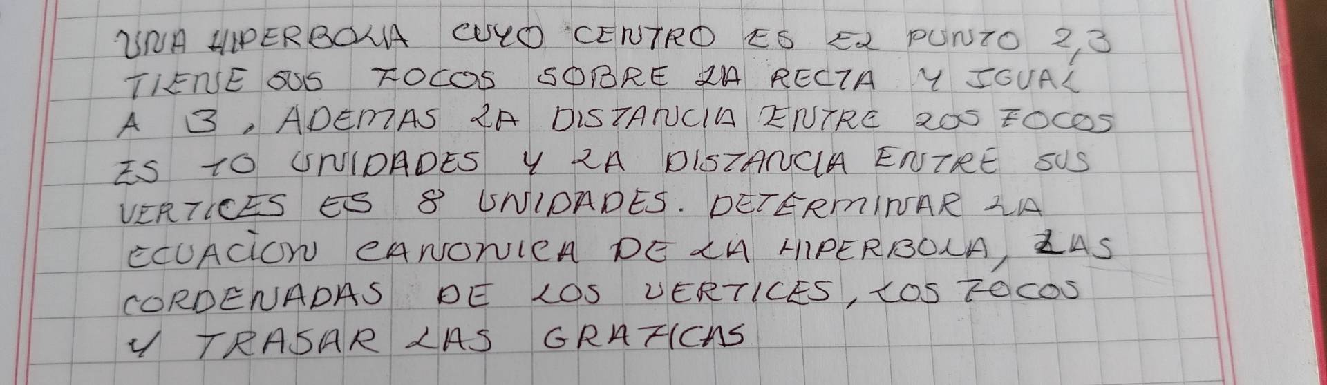 WNA HPERBOLA CULO CENTRO ES E2 PUNTO 2 3 
TIENE SSS TOCOS SOBRE 2A RECIA Y SOUAL 
A B, ADEMAS 2A DISTANCIA ENTRE 20S FOC05 
IS TO UNIDADES Y 2A DISTANCA ENTRE SUS 
VERTICES S 8 UNIOADES. DETERmINAR LA 
ECUACiON CANONICA DE CM MIPERROLA, ZAS 
CORDENADAS DE LOS VERTICES, tOS TOCDS 
TRASAR LAS GRATIChS