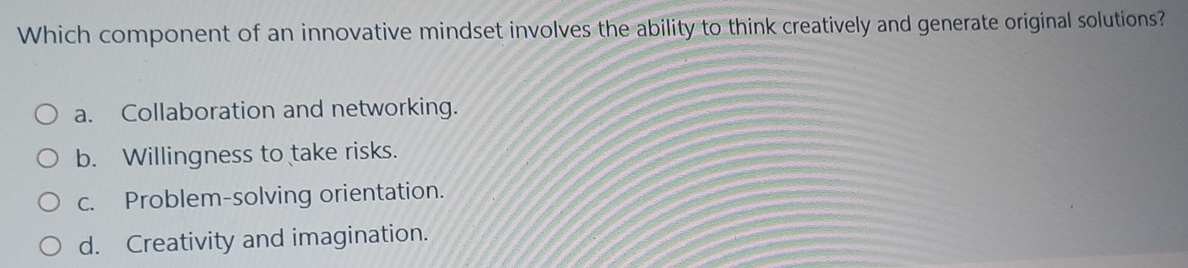 Which component of an innovative mindset involves the ability to think creatively and generate original solutions?
a. Collaboration and networking.
b. Willingness to take risks.
c. Problem-solving orientation.
d. Creativity and imagination.