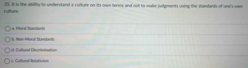 It is the ability to understand a culture on its own terms and not to make judgments using the standards of one's own
culture.
a. Moral Standards
b. Non-Moral Standards
d. Cultural Discrimination
c. Cultural Relativism