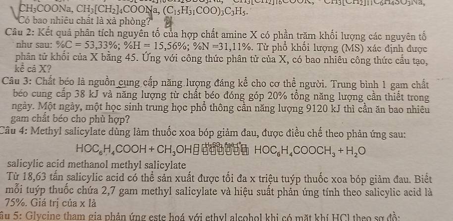 CH₃COONa, CH_3[CH_2]_4COONa,(C_15H_31COO)_3C_3H_5.
[C112][106□ 43031
Có bao nhiêu chất là xà phòng?
Câu 2: Kết quả phân tích nguyên tố của hợp chất amine X có phần trăm khối lượng các nguyên tố
như sau: % C=53,33% ;% H=15,56% ;% N=31,11%. Từ phổ khối lượng (MS) xác định được
phân tử khối của X bằng 45. Ứng với công thức phân tử của X, có bao nhiêu công thức cầu tạo,
kể cả X?
Câu 3: Chất béo là nguồn cụng cấp năng lượng đáng kể cho cơ thể người. Trung bình 1 gam chất
béo cung cấp 38 kJ và năng lượng từ chất béo đóng góp 20% tổng năng lượng cần thiết trong
ngày. Một ngày, một học sinh trung học phồ thông cần năng lượng 9120 kJ thì cần ăn bao nhiêu
gam chất béo cho phù hợp?
Câu 4: Methyl salicylate dùng làm thuốc xoa bóp giảm đau, được điều chế theo phản ứng sau:
HOC_6H_4COOH+CH_3 OHBĐBĐ HOC_6H_4COOCH_3+H_2O
salicylic acid methanol methyl salicylate
Từ 18,63 tấn salicylic acid có thể sản xuất được tối đa x triệu tuýp thuốc xoa bóp giảm đau. Biết
mỗi tuýp thuốc chứa 2,7 gam methyl salicylate và hiệu suất phản ứng tính theo salicylic acid là
75%. Giá trị của x là
SẤu 5: Glycine tham gia phản ứng este hoá với ethyl alcohol khi có mặt khí HCl theo sơ đồ: