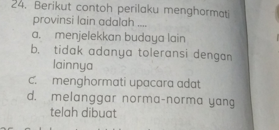 Berikut contoh perilaku menghormati
provinsi lain adalah ....
a. menjelekkan budaya lain
b. tidak adanya toleransi dengan
lainnya
c. menghormati upacara adat
d. melanggar norma-norma yang
telah dibuat