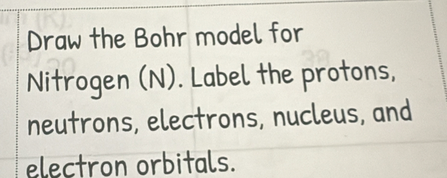 Draw the Bohr model for 
Nitrogen (N). Label the protons, 
neutrons, electrons, nucleus, and 
electron orbitals.